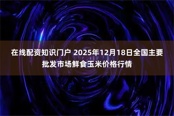在线配资知识门户 2025年12月18日全国主要批发市场鲜食玉米价格行情