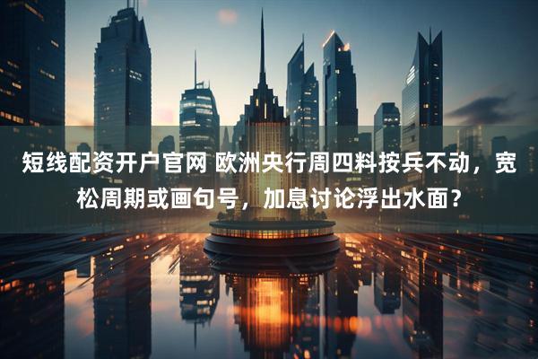 短线配资开户官网 欧洲央行周四料按兵不动，宽松周期或画句号，加息讨论浮出水面？