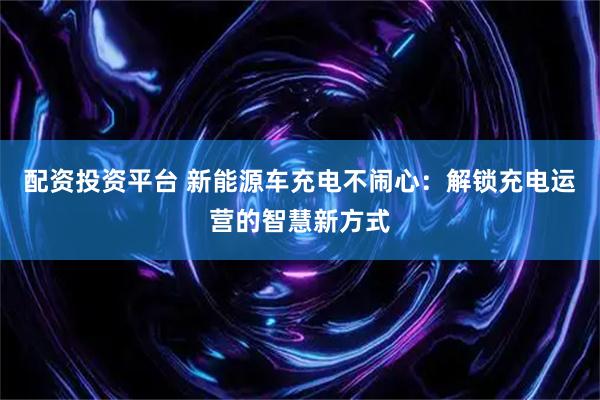 配资投资平台 新能源车充电不闹心：解锁充电运营的智慧新方式