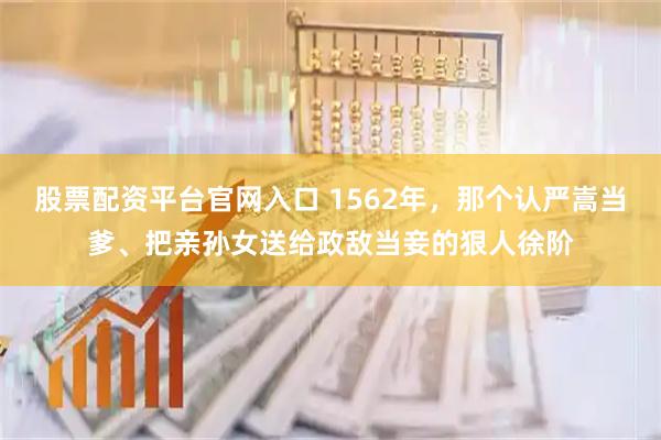 股票配资平台官网入口 1562年，那个认严嵩当爹、把亲孙女送给政敌当妾的狠人徐阶