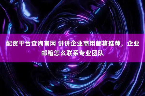 配资平台查询官网 讲讲企业商用邮箱推荐，企业邮箱怎么联系专业团队