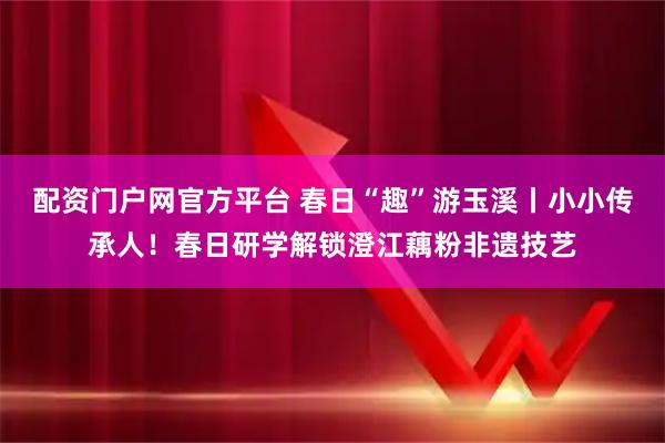 配资门户网官方平台 春日“趣”游玉溪丨小小传承人！春日研学解锁澄江藕粉非遗技艺