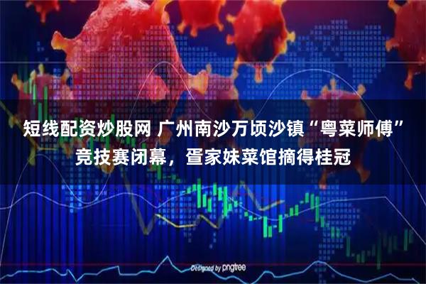 短线配资炒股网 广州南沙万顷沙镇“粤菜师傅”竞技赛闭幕，疍家妹菜馆摘得桂冠