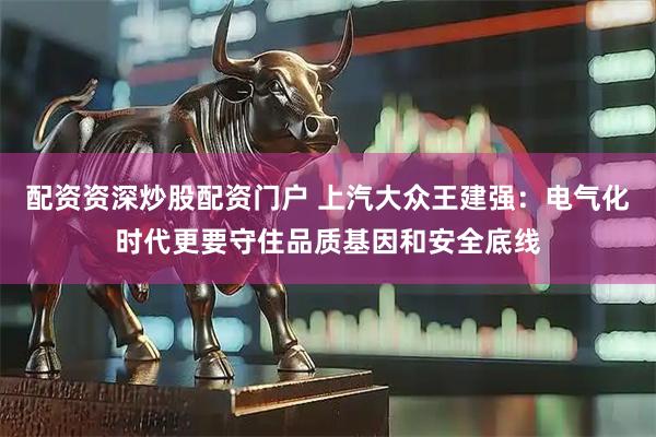 配资资深炒股配资门户 上汽大众王建强：电气化时代更要守住品质基因和安全底线