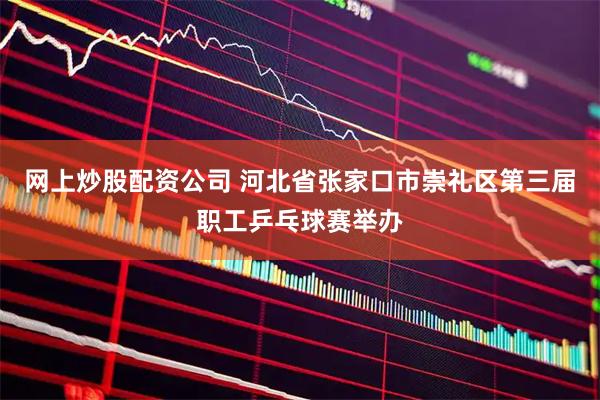 网上炒股配资公司 河北省张家口市崇礼区第三届职工乒乓球赛举办