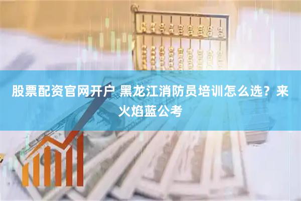 股票配资官网开户 黑龙江消防员培训怎么选？来火焰蓝公考
