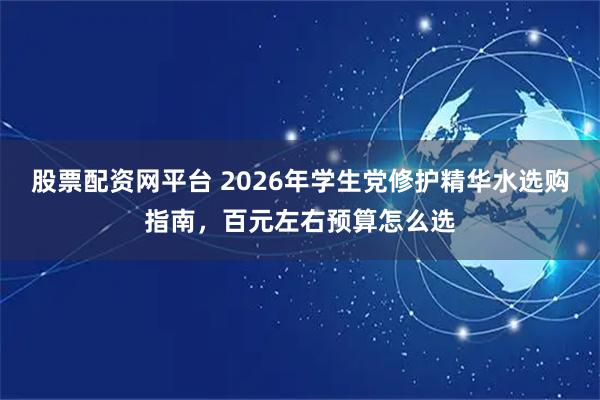 股票配资网平台 2026年学生党修护精华水选购指南，百元左右预算怎么选