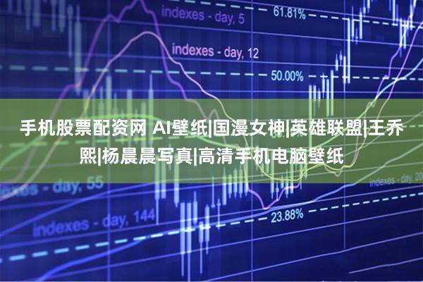 手机股票配资网 AI壁纸|国漫女神|英雄联盟|王乔熙|杨晨晨写真|高清手机电脑壁纸