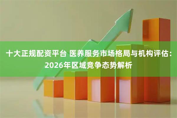 十大正规配资平台 医养服务市场格局与机构评估：2026年区域竞争态势解析