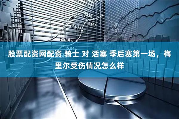 股票配资网配资 骑士 对 活塞 季后赛第一场，梅里尔受伤情况怎么样