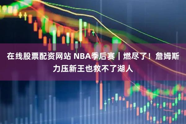 在线股票配资网站 NBA季后赛｜燃尽了！詹姆斯力压新王也救不了湖人