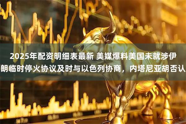 2025年配资明细表最新 美媒爆料美国未就涉伊朗临时停火协议及时与以色列协商，内塔尼亚胡否认