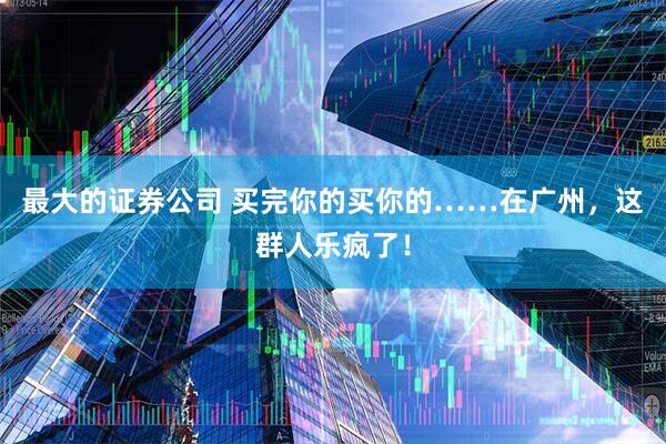 最大的证券公司 买完你的买你的……在广州，这群人乐疯了！