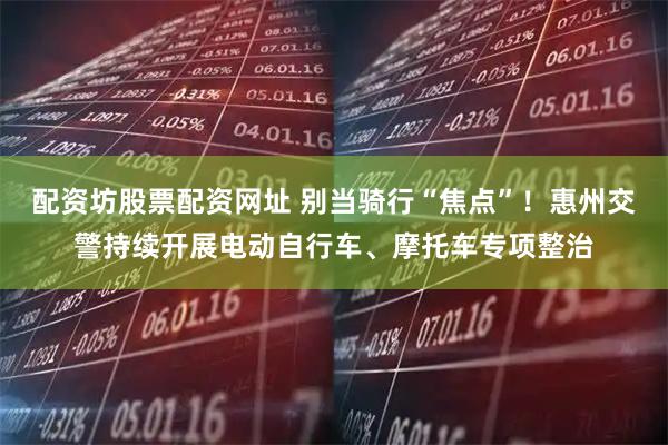 配资坊股票配资网址 别当骑行“焦点”！惠州交警持续开展电动自行车、摩托车专项整治