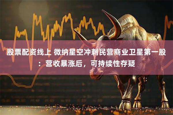 股票配资线上 微纳星空冲刺民营商业卫星第一股：营收暴涨后，可持续性存疑