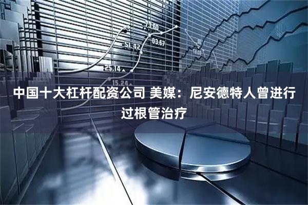 中国十大杠杆配资公司 美媒：尼安德特人曾进行过根管治疗
