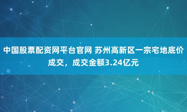 中国股票配资网平台官网 苏州高新区一宗宅地底价成交，成交金额3.24亿元