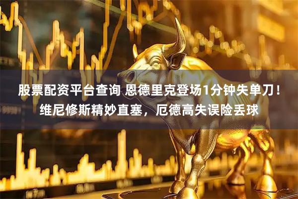 股票配资平台查询 恩德里克登场1分钟失单刀！维尼修斯精妙直塞，厄德高失误险丢球