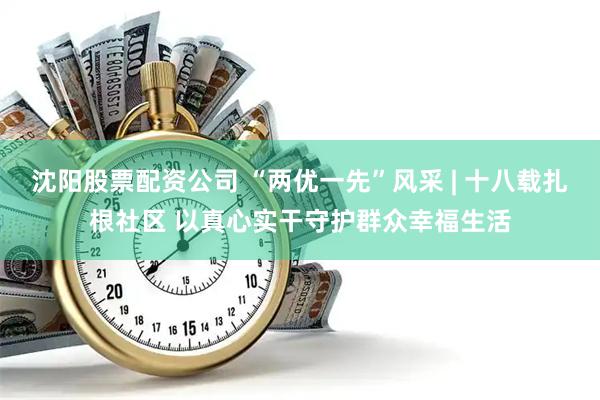 沈阳股票配资公司 “两优一先”风采 | 十八载扎根社区 以真心实干守护群众幸福生活